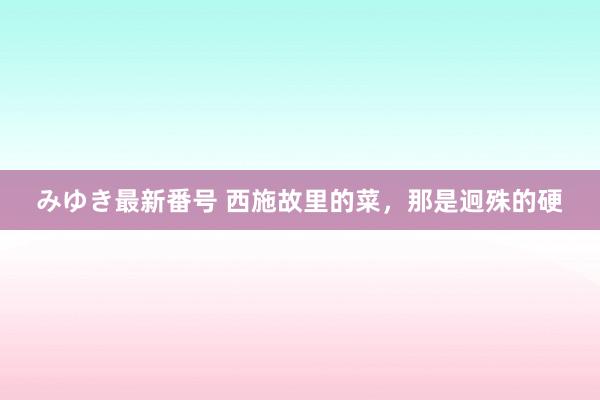 みゆき最新番号 西施故里的菜，那是迥殊的硬