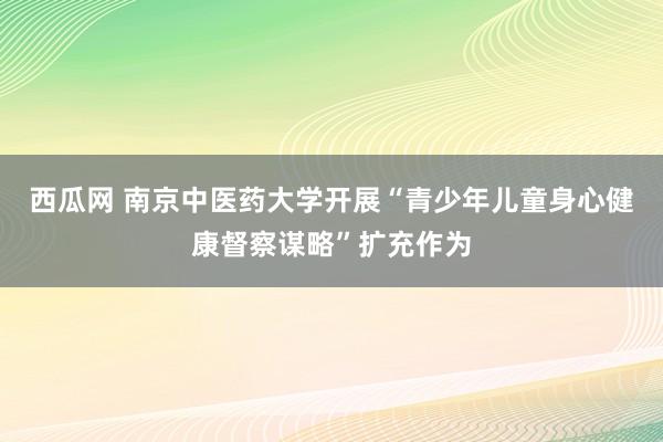 西瓜网 南京中医药大学开展“青少年儿童身心健康督察谋略”扩充作为