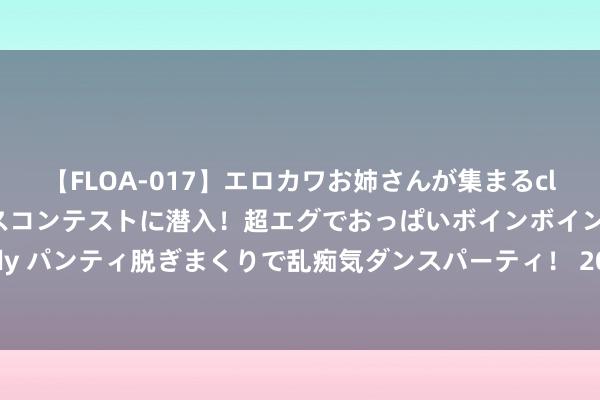 【FLOA-017】エロカワお姉さんが集まるclubのエロティックダンスコンテストに潜入！超エグでおっぱいボインボイン、汗だく全裸Body パンティ脱ぎまくりで乱痴気ダンスパーティ！ 2024年8月2日江苏丰县农业农村局价钱行情