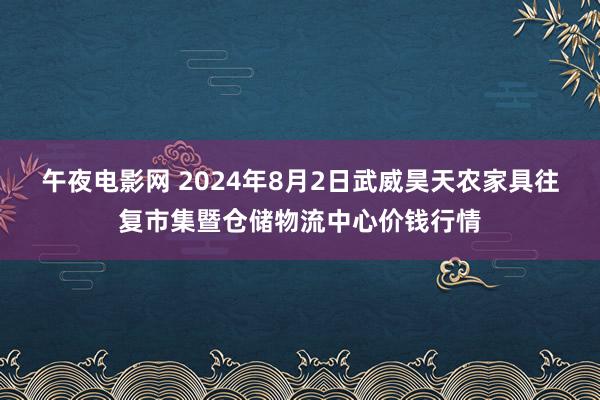 午夜电影网 2024年8月2日武威昊天农家具往复市集暨仓储物流中心价钱行情