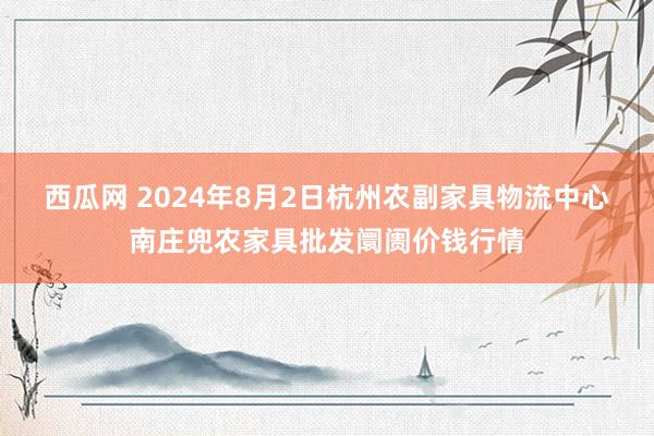 西瓜网 2024年8月2日杭州农副家具物流中心南庄兜农家具批发阛阓价钱行情