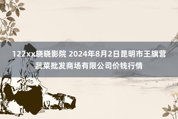 122xx晓晓影院 2024年8月2日昆明市王旗营蔬菜批发商场有限公司价钱行情