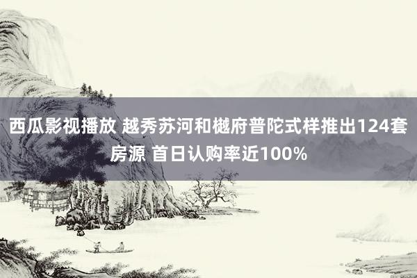 西瓜影视播放 越秀苏河和樾府普陀式样推出124套房源 首日认购率近100%