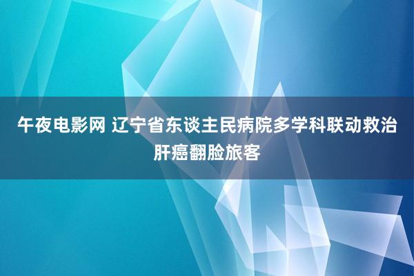 午夜电影网 辽宁省东谈主民病院多学科联动救治肝癌翻脸旅客