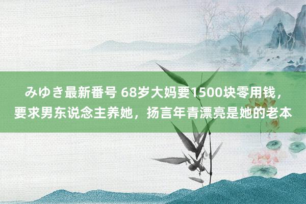 みゆき最新番号 68岁大妈要1500块零用钱，要求男东说念主养她，扬言年青漂亮是她的老本