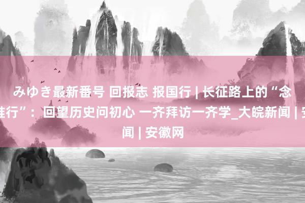 みゆき最新番号 回报志 报国行 | 长征路上的“念念政推行”：回望历史问初心 一齐拜访一齐学_大皖新闻 | 安徽网