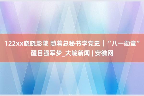 122xx晓晓影院 随着总秘书学党史｜“八一勋章”醒目强军梦_大皖新闻 | 安徽网