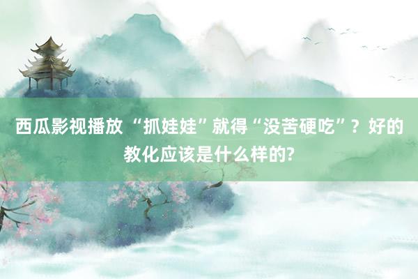 西瓜影视播放 “抓娃娃”就得“没苦硬吃”？好的教化应该是什么样的?