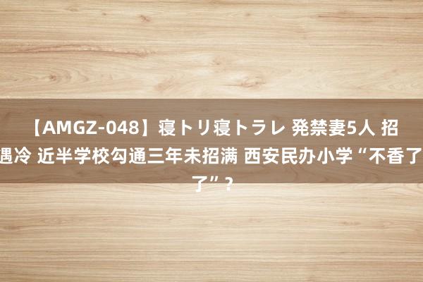 【AMGZ-048】寝トリ寝トラレ 発禁妻5人 招生遇冷 近半学校勾通三年未招满 西安民办小学“不香了”？