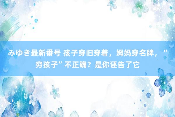 みゆき最新番号 孩子穿旧穿着，姆妈穿名牌，“穷孩子”不正确？是你诬告了它