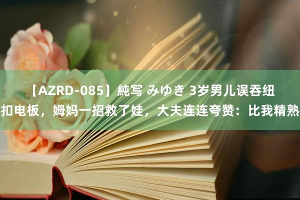 【AZRD-085】純写 みゆき 3岁男儿误吞纽扣电板，姆妈一招救了娃，大夫连连夸赞：比我精熟