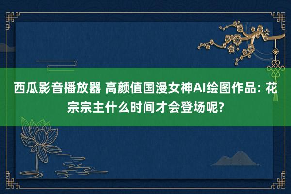 西瓜影音播放器 高颜值国漫女神AI绘图作品: 花宗宗主什么时间才会登场呢?