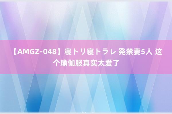 【AMGZ-048】寝トリ寝トラレ 発禁妻5人 这个瑜伽服真实太爱了