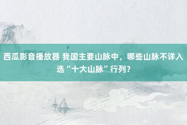 西瓜影音播放器 我国主要山脉中，哪些山脉不详入选“十大山脉”行列？