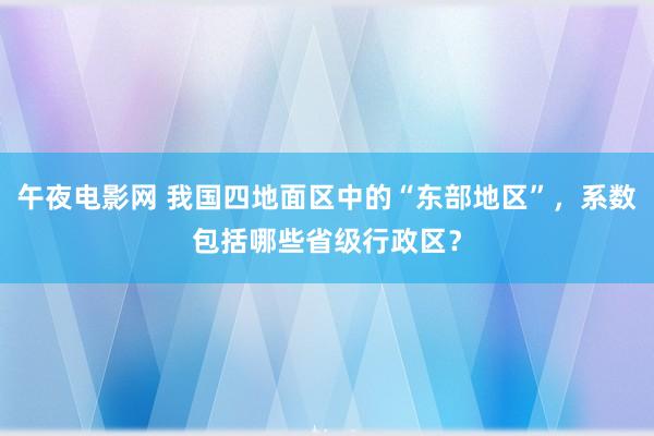 午夜电影网 我国四地面区中的“东部地区”，系数包括哪些省级行政区？