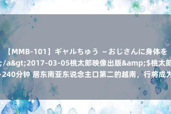 【MMB-101】ギャルちゅう ～おじさんに身体を許した8人～</a>2017-03-05桃太郎映像出版&$桃太郎ベスト240分钟 居东南亚东说念主口第二的越南，行将成为天下上第十六个东说念主口超一亿国度