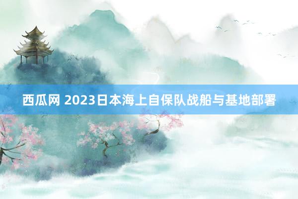 西瓜网 2023日本海上自保队战船与基地部署