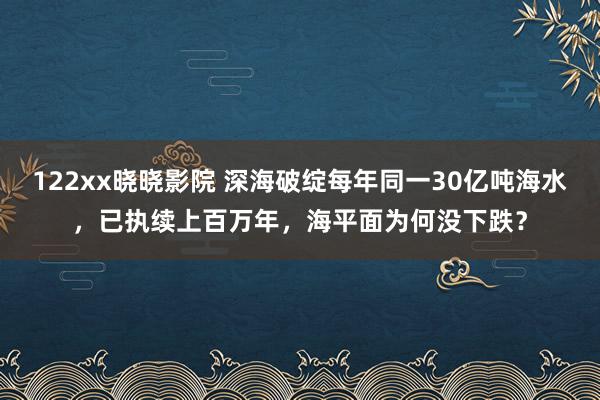 122xx晓晓影院 深海破绽每年同一30亿吨海水，已执续上百万年，海平面为何没下跌？