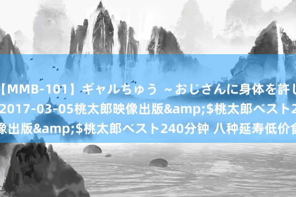 【MMB-101】ギャルちゅう ～おじさんに身体を許した8人～</a>2017-03-05桃太郎映像出版&$桃太郎ベスト240分钟 八种延寿低价食物