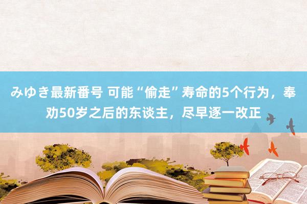 みゆき最新番号 可能“偷走”寿命的5个行为，奉劝50岁之后的东谈主，尽早逐一改正