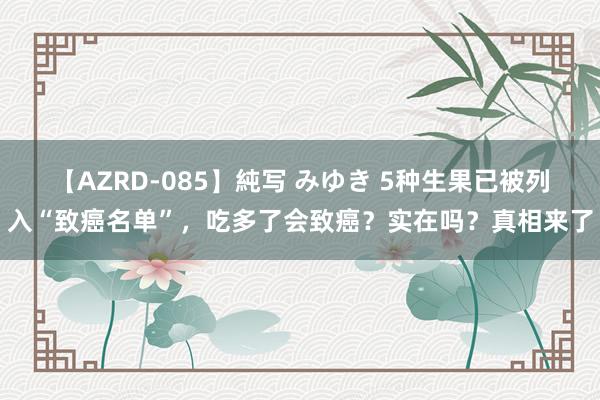 【AZRD-085】純写 みゆき 5种生果已被列入“致癌名单”，吃多了会致癌？实在吗？真相来了