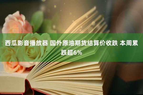 西瓜影音播放器 国外原油期货结算价收跌 本周累跌超6%