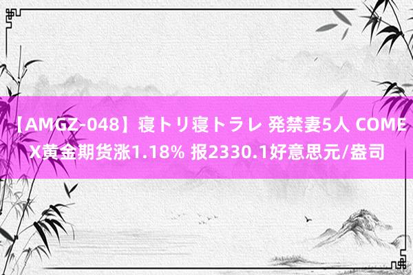 【AMGZ-048】寝トリ寝トラレ 発禁妻5人 COMEX黄金期货涨1.18% 报2330.1好意思元/盎司