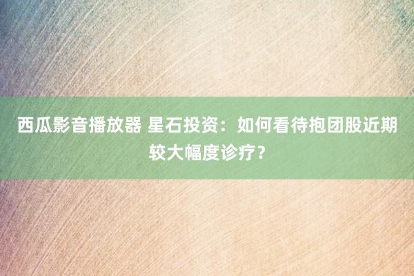 西瓜影音播放器 星石投资：如何看待抱团股近期较大幅度诊疗？