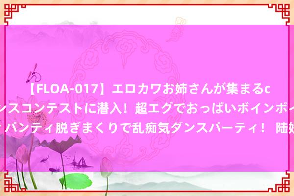 【FLOA-017】エロカワお姉さんが集まるclubのエロティックダンスコンテストに潜入！超エグでおっぱいボインボイン、汗だく全裸Body パンティ脱ぎまくりで乱痴気ダンスパーティ！ 陆妍淇：出演《知否》没火，配合热依扎没红，今凭《唐诡2》出圈