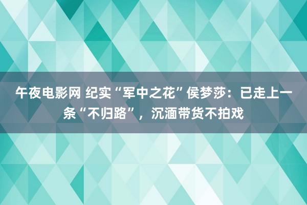 午夜电影网 纪实“军中之花”侯梦莎：已走上一条“不归路”，沉湎带货不拍戏