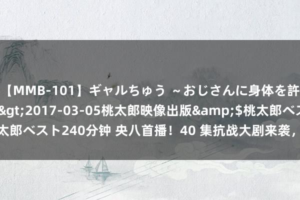 【MMB-101】ギャルちゅう ～おじさんに身体を許した8人～</a>2017-03-05桃太郎映像出版&$桃太郎ベスト240分钟 央八首播！40 集抗战大剧来袭，堪比亮剑令东说念主期待