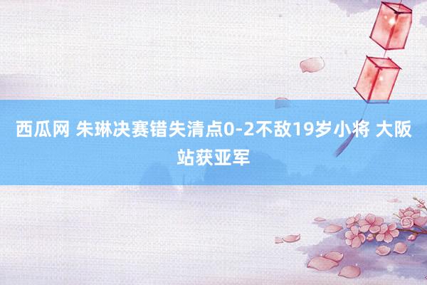 西瓜网 朱琳决赛错失清点0-2不敌19岁小将 大阪站获亚军