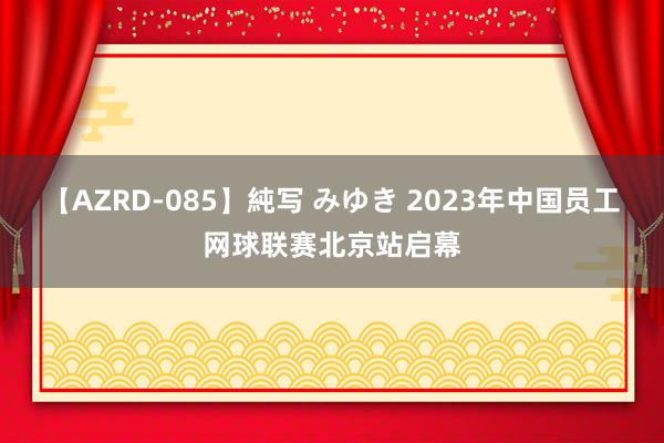 【AZRD-085】純写 みゆき 2023年中国员工网球联赛北京站启幕