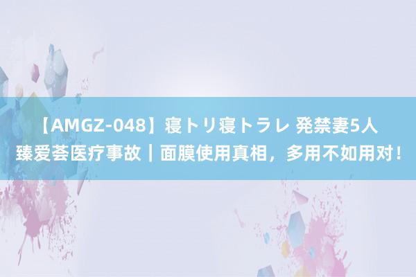 【AMGZ-048】寝トリ寝トラレ 発禁妻5人 臻爱荟医疗事故｜面膜使用真相，<a href=