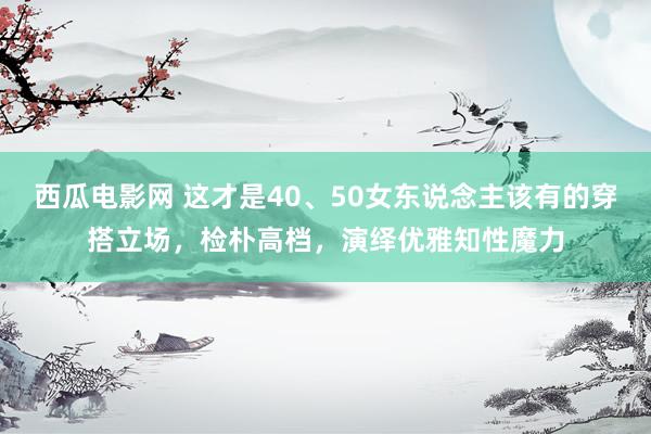 西瓜电影网 这才是40、50女东说念主该有的穿搭立场，检朴高档，演绎优雅知性魔力