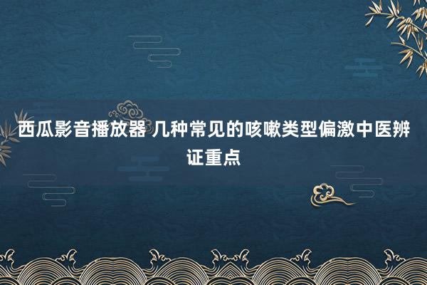 西瓜影音播放器 几种常见的咳嗽类型偏激中医辨证重点