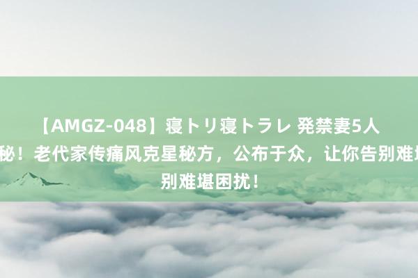 【AMGZ-048】寝トリ寝トラレ 発禁妻5人 独家揭秘！老代家传痛风克星秘方，公布于众，让你告别难堪困扰！