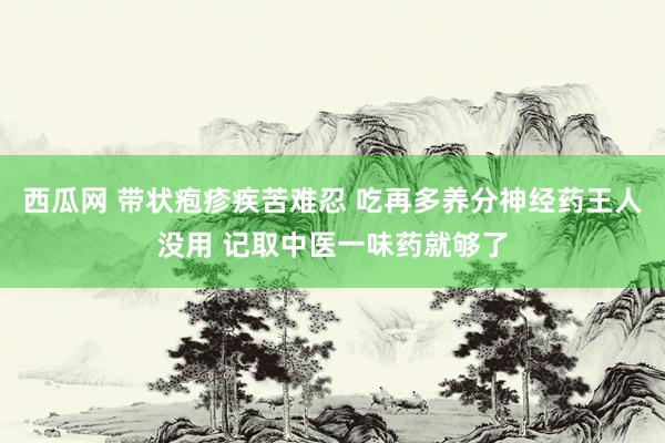 西瓜网 带状疱疹疾苦难忍 吃再多养分神经药王人没用 记取中医一味药就够了