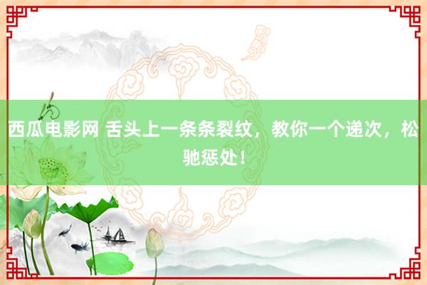 西瓜电影网 舌头上一条条裂纹，教你一个递次，松驰惩处！