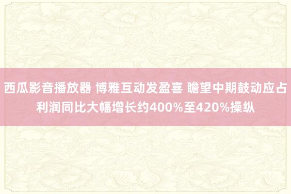 西瓜影音播放器 博雅互动发盈喜 瞻望中期鼓动应占利润同比大幅增长约400%至420%操纵