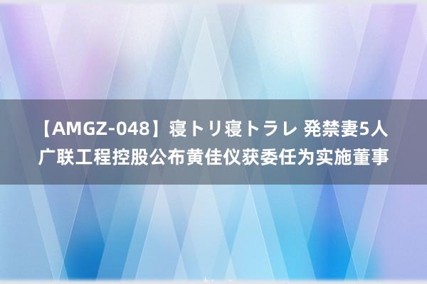 【AMGZ-048】寝トリ寝トラレ 発禁妻5人 广联工程控股公布黄佳仪获委任为实施董事