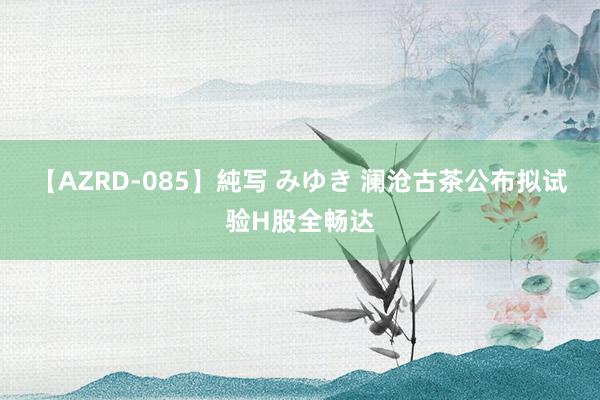 【AZRD-085】純写 みゆき 澜沧古茶公布拟试验H股全畅达