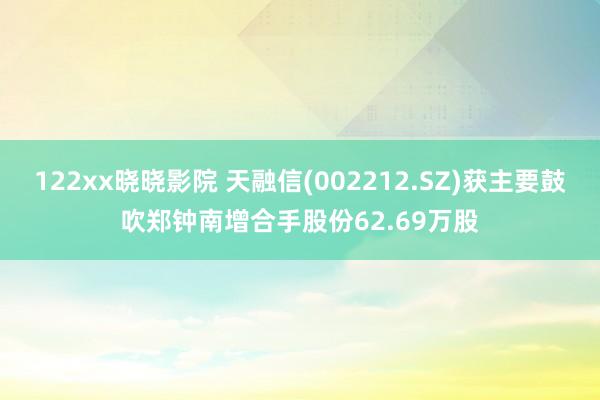 122xx晓晓影院 天融信(002212.SZ)获主要鼓吹郑钟南增合手股份62.69万股