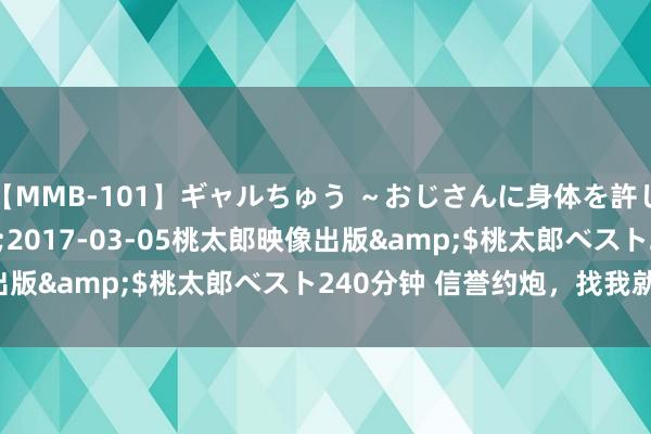 【MMB-101】ギャルちゅう ～おじさんに身体を許した8人～</a>2017-03-05桃太郎映像出版&$桃太郎ベスト240分钟 信誉约炮，找我就对了！