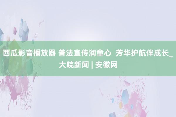 西瓜影音播放器 普法宣传润童心  芳华护航伴成长_大皖新闻 | 安徽网