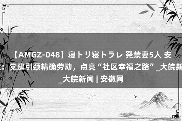 【AMGZ-048】寝トリ寝トラレ 発禁妻5人 安徽莲宝物业：党建引颈精确劳动，点亮“社区幸福之路”_大皖新闻 | 安徽网