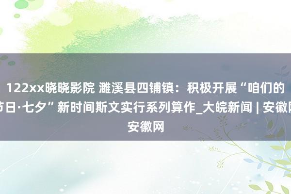 122xx晓晓影院 濉溪县四铺镇：积极开展“咱们的节日·七夕”新时间斯文实行系列算作_大皖新闻 | 安徽网