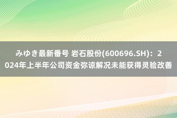 みゆき最新番号 岩石股份(600696.SH)：2024年上半年公司资金弥谅解况未能获得灵验改善