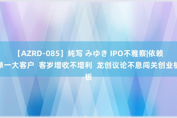 【AZRD-085】純写 みゆき IPO不雅察|依赖单一大客户  客岁增收不增利  龙创议论不息闯关创业板