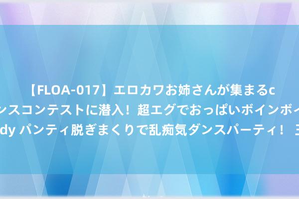 【FLOA-017】エロカワお姉さんが集まるclubのエロティックダンスコンテストに潜入！超エグでおっぱいボインボイン、汗だく全裸Body パンティ脱ぎまくりで乱痴気ダンスパーティ！ 王楚钦成带货之王 郑钦文代言品牌增速第一 00后冠军制品牌代言顶流